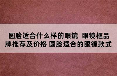 圆脸适合什么样的眼镜  眼镜框品牌推荐及价格 圆脸适合的眼镜款式